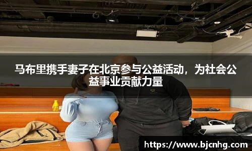 马布里携手妻子在北京参与公益活动，为社会公益事业贡献力量