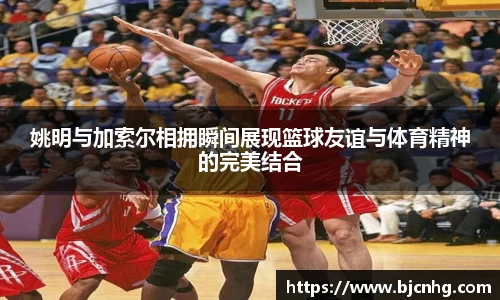 姚明与加索尔相拥瞬间展现篮球友谊与体育精神的完美结合