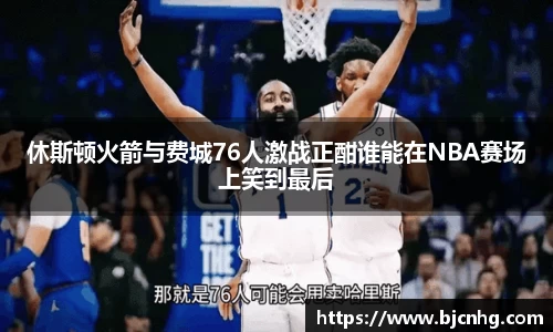休斯顿火箭与费城76人激战正酣谁能在NBA赛场上笑到最后