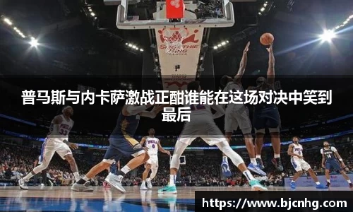普马斯与内卡萨激战正酣谁能在这场对决中笑到最后