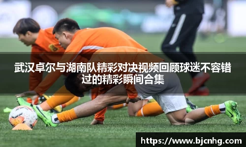 武汉卓尔与湖南队精彩对决视频回顾球迷不容错过的精彩瞬间合集