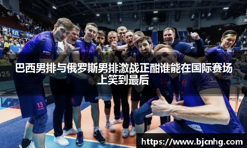 巴西男排与俄罗斯男排激战正酣谁能在国际赛场上笑到最后